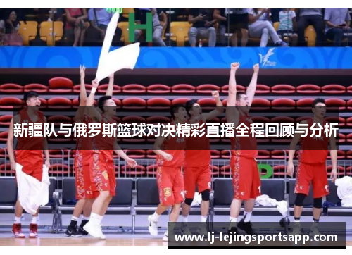 新疆队与俄罗斯篮球对决精彩直播全程回顾与分析